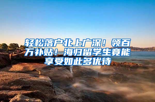 轻松落户北上广深！领百万补贴！海归留学生竟能享受如此多优待