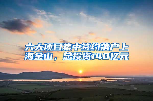 六大项目集中签约落户上海金山，总投资140亿元
