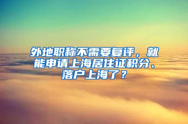 外地职称不需要复评，就能申请上海居住证积分、落户上海了？