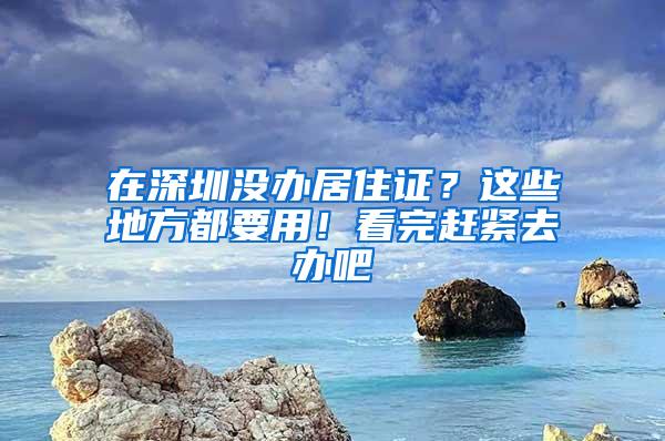 在深圳没办居住证？这些地方都要用！看完赶紧去办吧