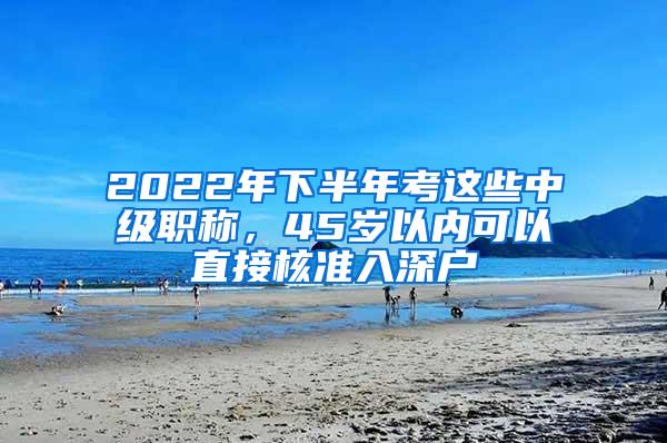 2022年下半年考这些中级职称，45岁以内可以直接核准入深户