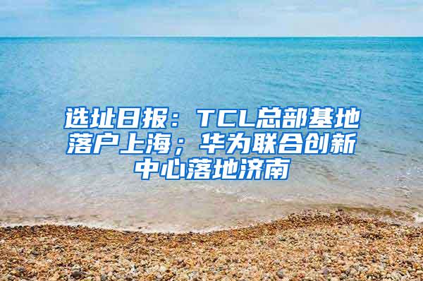 选址日报：TCL总部基地落户上海；华为联合创新中心落地济南