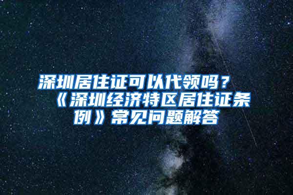 深圳居住证可以代领吗？《深圳经济特区居住证条例》常见问题解答