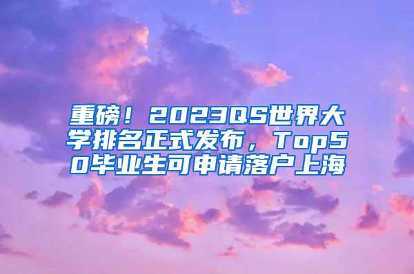 重磅！2023QS世界大学排名正式发布，Top50毕业生可申请落户上海