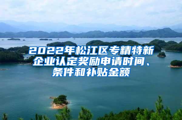 2022年松江区专精特新企业认定奖励申请时间、条件和补贴金额