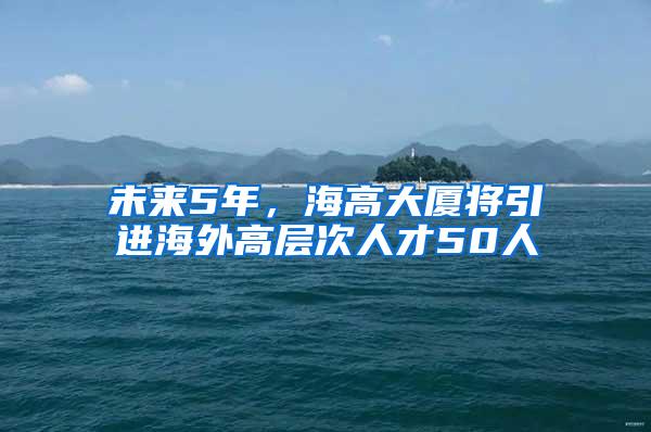 未来5年，海高大厦将引进海外高层次人才50人