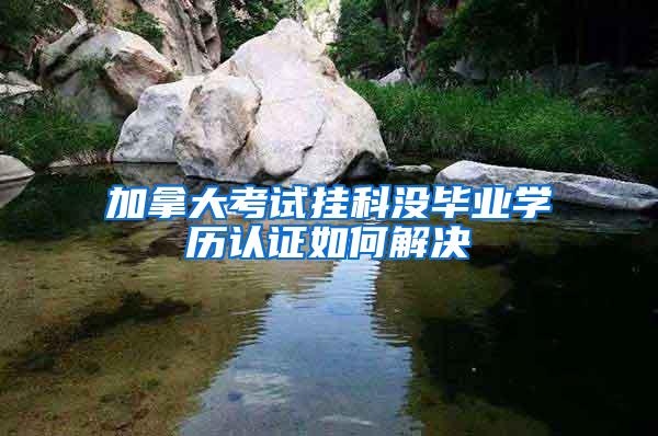 加拿大考试挂科没毕业学历认证如何解决
