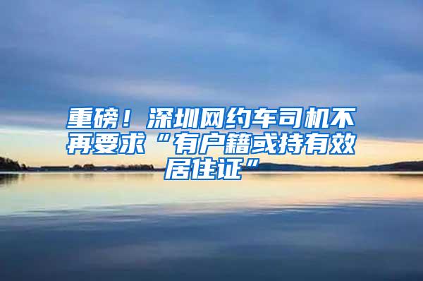 重磅！深圳网约车司机不再要求“有户籍或持有效居住证”