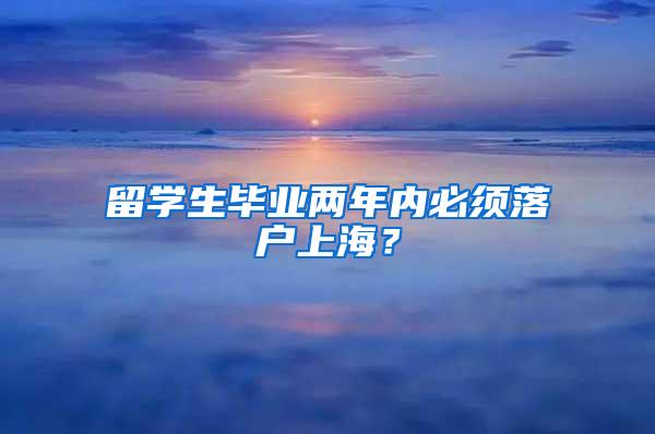 留学生毕业两年内必须落户上海？