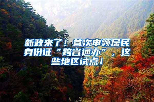 新政来了！首次申领居民身份证“跨省通办”，这些地区试点！