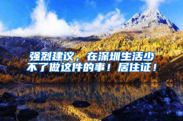 强烈建议，在深圳生活少不了做这件的事！居住证！