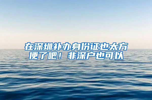 在深圳补办身份证也太方便了吧！非深户也可以