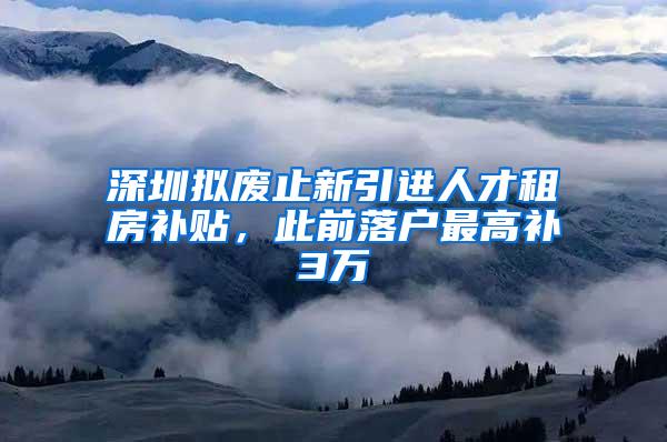 深圳拟废止新引进人才租房补贴，此前落户最高补3万