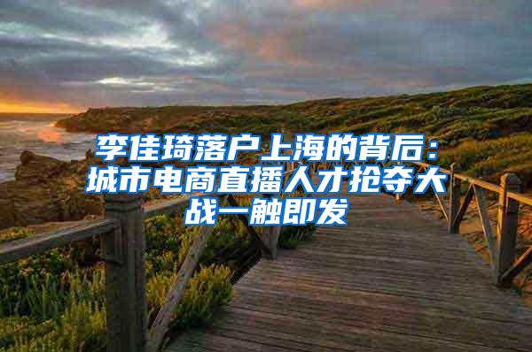 李佳琦落户上海的背后：城市电商直播人才抢夺大战一触即发