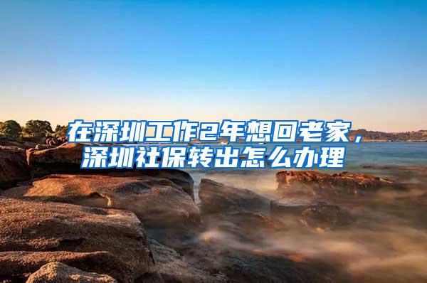 在深圳工作2年想回老家，深圳社保转出怎么办理