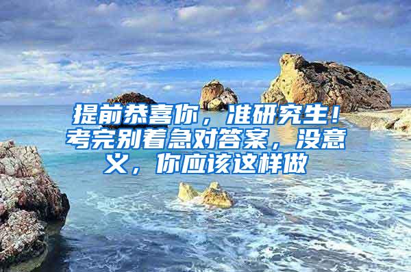 提前恭喜你，准研究生！考完别着急对答案，没意义，你应该这样做