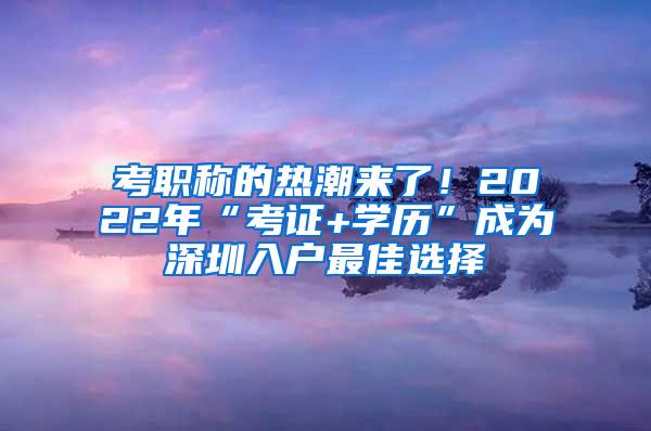 考职称的热潮来了！2022年“考证+学历”成为深圳入户最佳选择