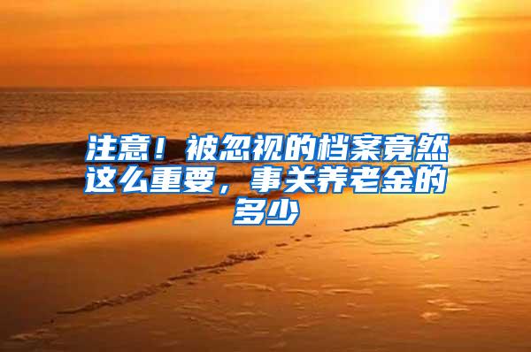 注意！被忽视的档案竟然这么重要，事关养老金的多少