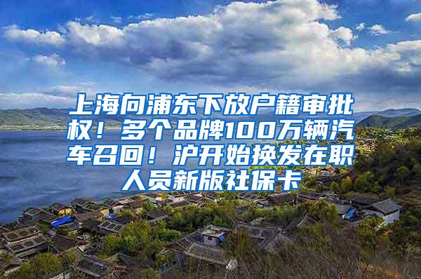 上海向浦东下放户籍审批权！多个品牌100万辆汽车召回！沪开始换发在职人员新版社保卡