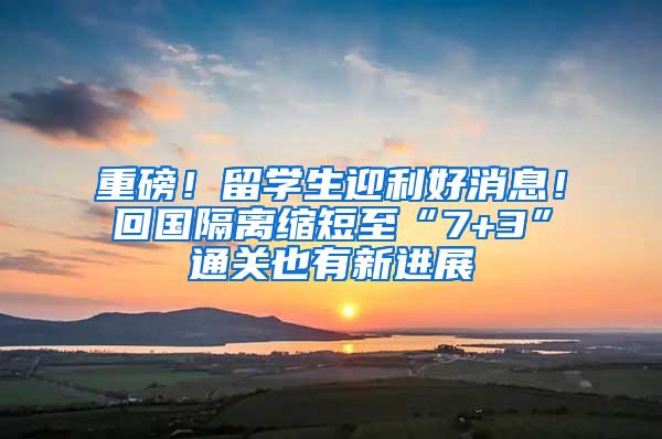 重磅！留学生迎利好消息！回国隔离缩短至“7+3”通关也有新进展