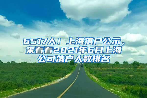6517人！上海落户公示，来看看2021年6月上海公司落户人数排名
