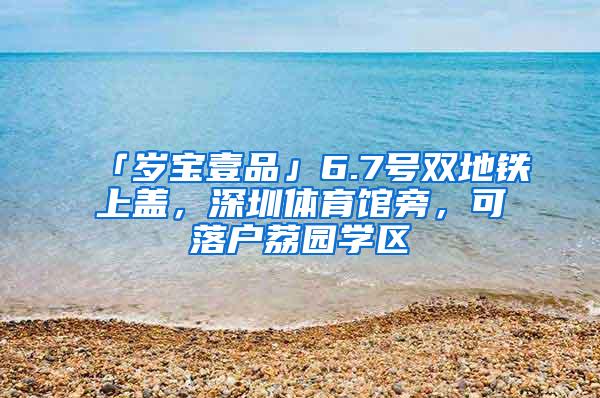 「岁宝壹品」6.7号双地铁上盖，深圳体育馆旁，可落户荔园学区