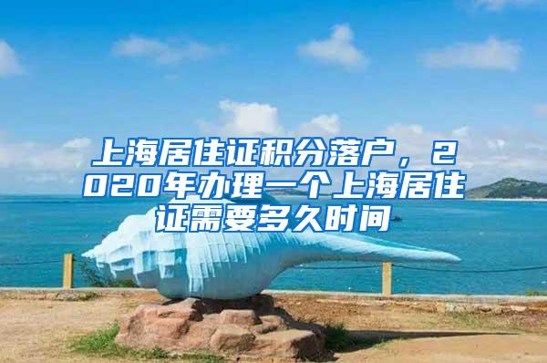 上海居住证积分落户，2020年办理一个上海居住证需要多久时间