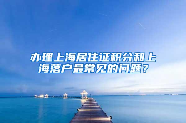 办理上海居住证积分和上海落户最常见的问题？