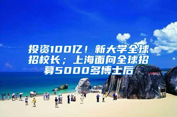 投资100亿！新大学全球招校长；上海面向全球招募5000多博士后