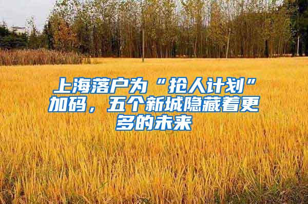 上海落户为“抢人计划”加码，五个新城隐藏着更多的未来