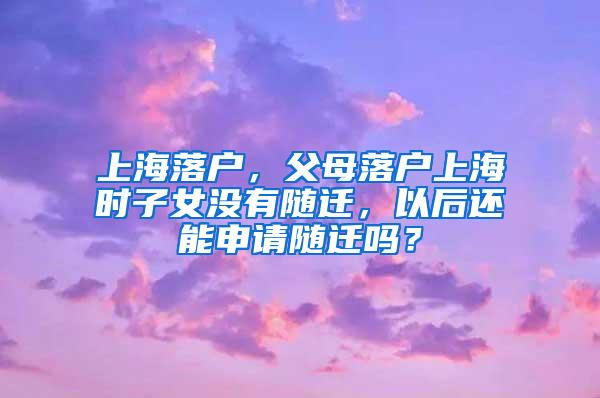 上海落户，父母落户上海时子女没有随迁，以后还能申请随迁吗？