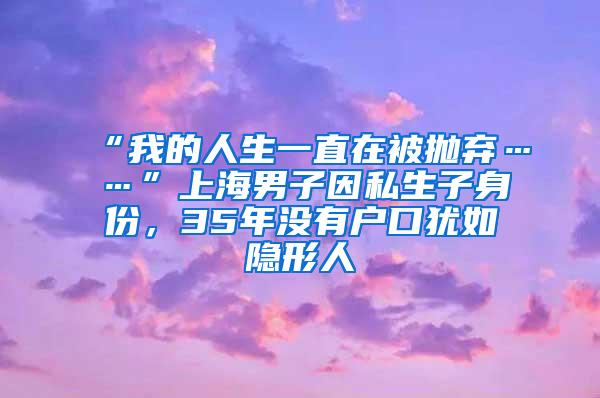“我的人生一直在被抛弃……”上海男子因私生子身份，35年没有户口犹如隐形人