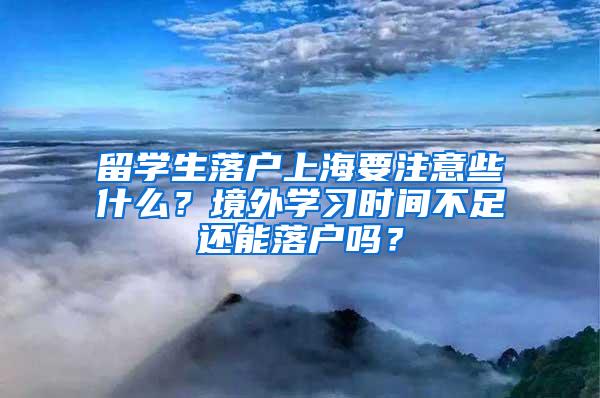 留学生落户上海要注意些什么？境外学习时间不足还能落户吗？