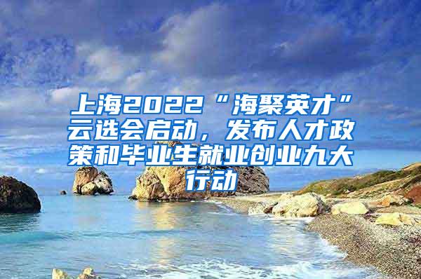 上海2022“海聚英才”云选会启动，发布人才政策和毕业生就业创业九大行动
