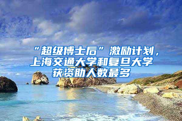 “超级博士后”激励计划，上海交通大学和复旦大学获资助人数最多