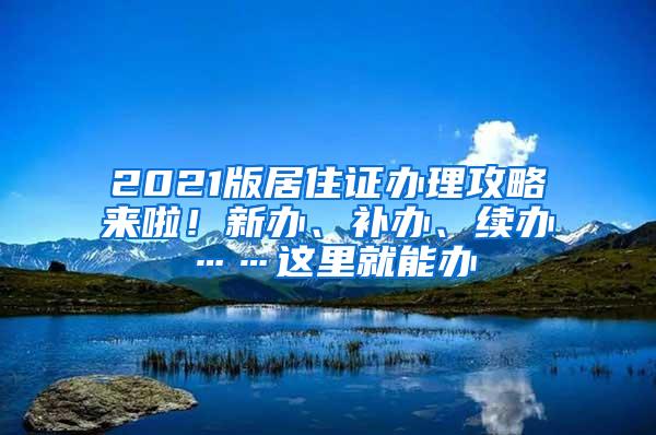 2021版居住证办理攻略来啦！新办、补办、续办……这里就能办