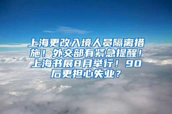 上海更改入境人员隔离措施！外交部有紧急提醒！上海书展8月举行！90后更担心失业？