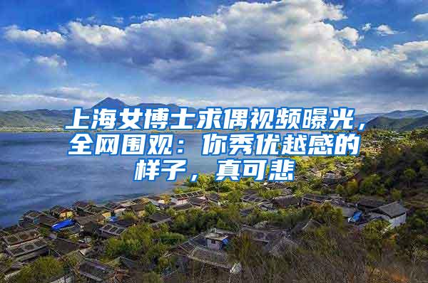 上海女博士求偶视频曝光，全网围观：你秀优越感的样子，真可悲
