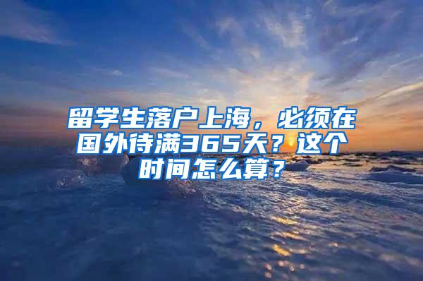 留学生落户上海，必须在国外待满365天？这个时间怎么算？