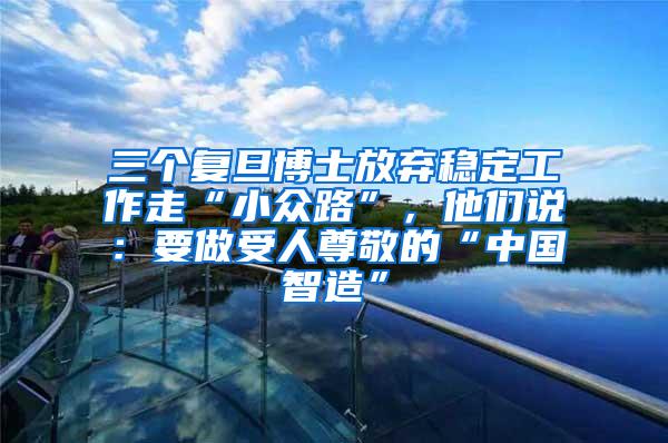 三个复旦博士放弃稳定工作走“小众路”，他们说：要做受人尊敬的“中国智造”