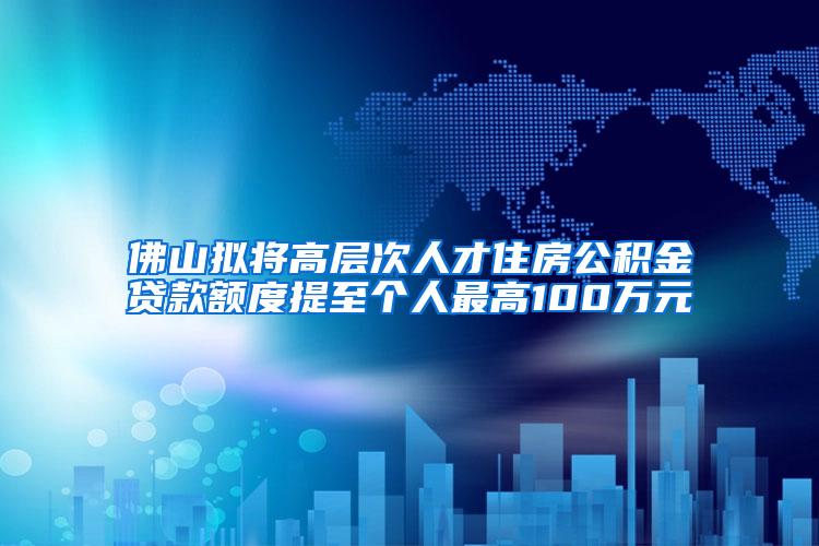 佛山拟将高层次人才住房公积金贷款额度提至个人最高100万元