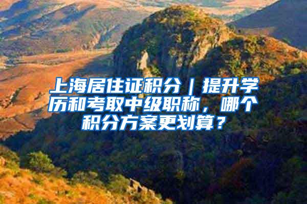 上海居住证积分｜提升学历和考取中级职称，哪个积分方案更划算？