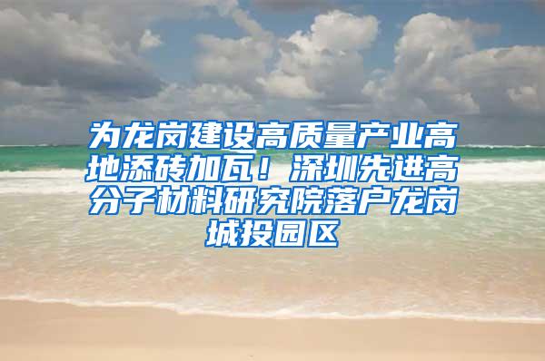 为龙岗建设高质量产业高地添砖加瓦！深圳先进高分子材料研究院落户龙岗城投园区