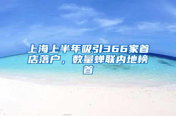 上海上半年吸引366家首店落户，数量蝉联内地榜首