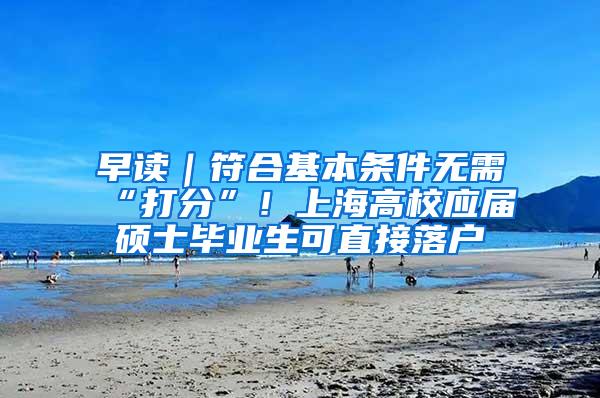 早读｜符合基本条件无需“打分”！上海高校应届硕士毕业生可直接落户