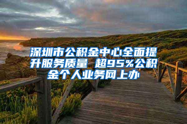 深圳市公积金中心全面提升服务质量 超95%公积金个人业务网上办