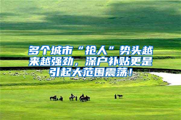 多个城市“抢人”势头越来越强劲，深户补贴更是引起大范围震荡！