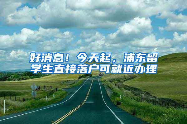 好消息！今天起，浦东留学生直接落户可就近办理