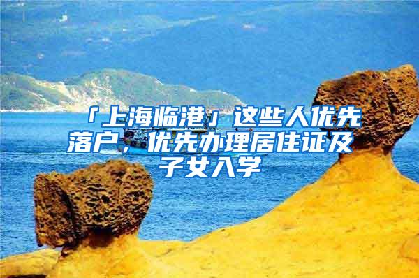 「上海临港」这些人优先落户，优先办理居住证及子女入学