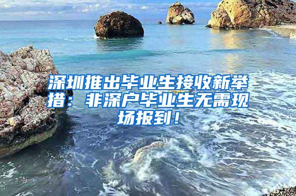 深圳推出毕业生接收新举措：非深户毕业生无需现场报到！